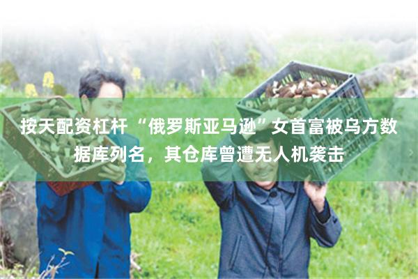 按天配资杠杆 “俄罗斯亚马逊”女首富被乌方数据库列名，其仓库曾遭无人机袭击