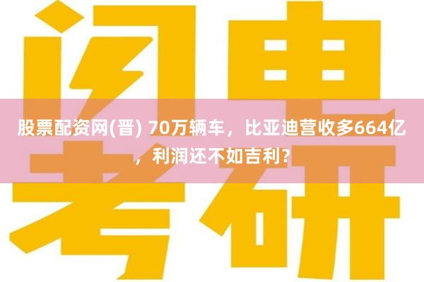 股票配资网(晋) 70万辆车，比亚迪营收多664亿，利润还不如吉利？