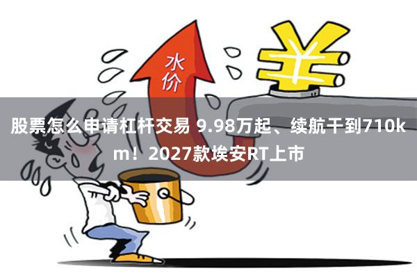 股票怎么申请杠杆交易 9.98万起、续航干到710km！2027款埃安RT上市