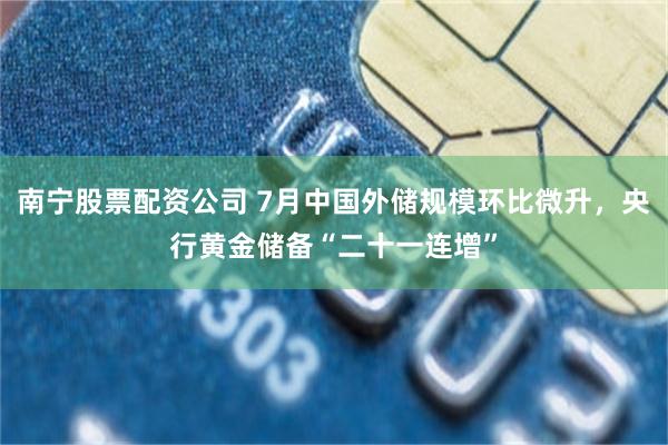 南宁股票配资公司 7月中国外储规模环比微升，央行黄金储备“二十一连增”