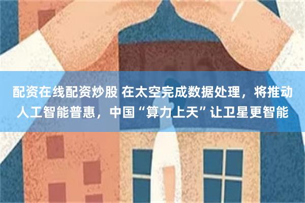 配资在线配资炒股 在太空完成数据处理，将推动人工智能普惠，中国“算力上天”让卫星更智能