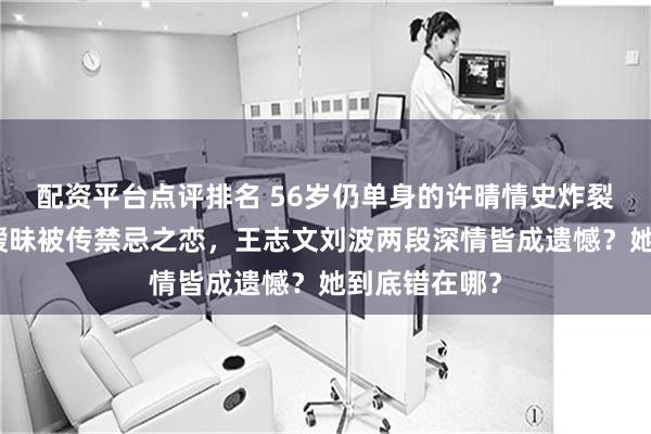 配资平台点评排名 56岁仍单身的许晴情史炸裂！与陈凯歌暧昧被传禁忌之恋，王志文刘波两段深情皆成遗憾？她到底错在哪？