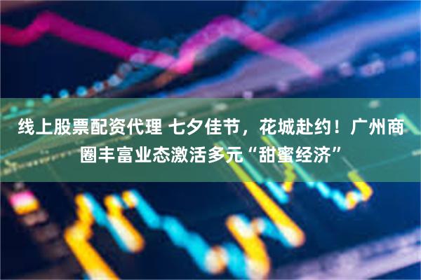 线上股票配资代理 七夕佳节，花城赴约！广州商圈丰富业态激活多元“甜蜜经济”