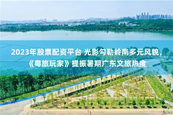 2023年股票配资平台 光影勾勒岭南多元风貌，《粤旅玩家》提振暑期广东文旅热度