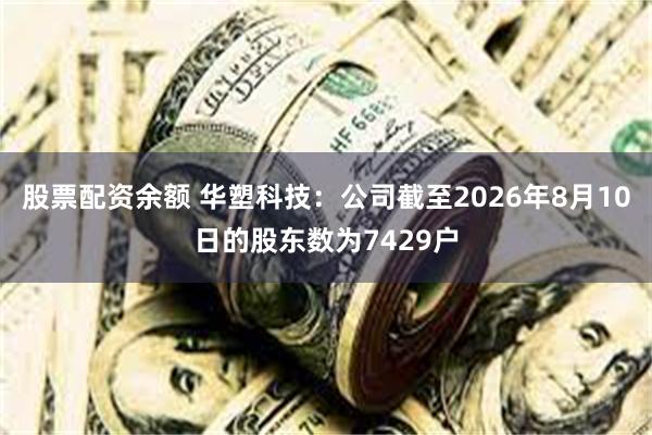 股票配资余额 华塑科技：公司截至2026年8月10日的股东数为7429户