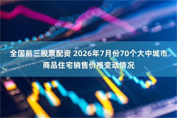 全国前三股票配资 2026年7月份70个大中城市商品住宅销售价格变动情况