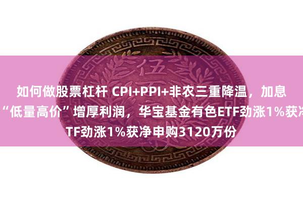 如何做股票杠杆 CPI+PPI+非农三重降温，加息预期骤减！稀土“低量高价”增厚利润，华宝基金有色ETF劲涨1%获净申购3120万份
