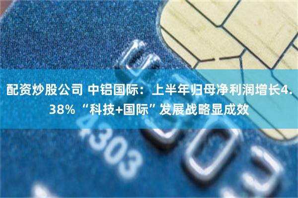配资炒股公司 中铝国际：上半年归母净利润增长4.38% “科技+国际”发展战略显成效