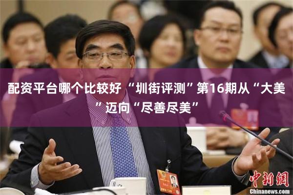 配资平台哪个比较好 “圳街评测”第16期从“大美”迈向“尽善尽美”