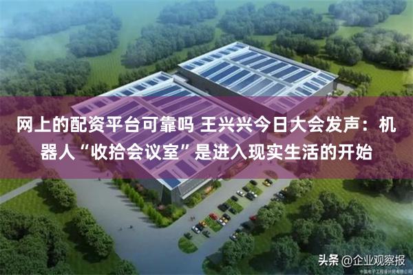 网上的配资平台可靠吗 王兴兴今日大会发声:机器人“收拾会议室”是进入现实生活的开始