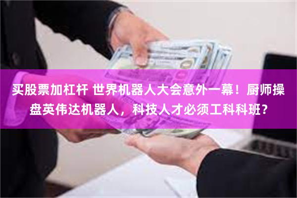 买股票加杠杆 世界机器人大会意外一幕！厨师操盘英伟达机器人，科技人才必须工科科班？