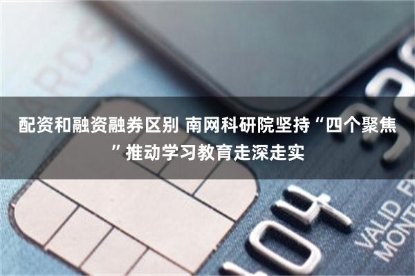 配资和融资融券区别 南网科研院坚持“四个聚焦”推动学习教育走深走实