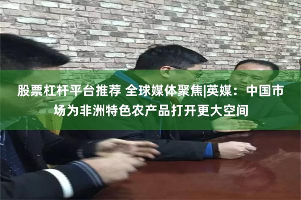 股票杠杆平台推荐 全球媒体聚焦|英媒：中国市场为非洲特色农产品打开更大空间