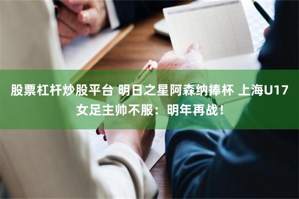 股票杠杆炒股平台 明日之星阿森纳捧杯 上海U17女足主帅不服：明年再战！