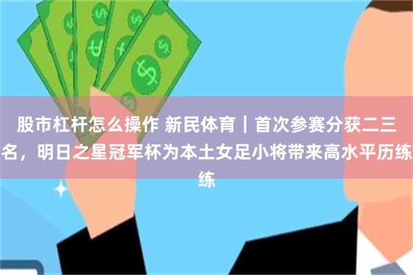 股市杠杆怎么操作 新民体育｜首次参赛分获二三名，明日之星冠军杯为本土女足小将带来高水平历练