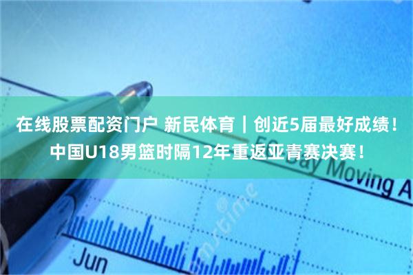 在线股票配资门户 新民体育｜创近5届最好成绩！中国U18男篮时隔12年重返亚青赛决赛！