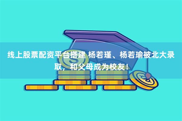 线上股票配资平台搭建 杨若瑾、杨若瑜被北大录取，和父母成为校友！