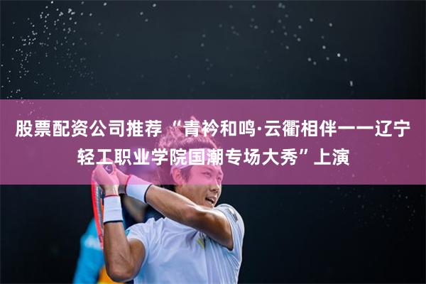 股票配资公司推荐 “青衿和鸣·云衢相伴一一辽宁轻工职业学院国潮专场大秀”上演