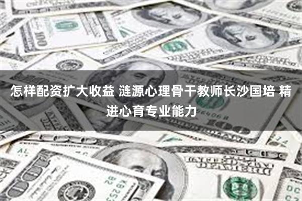 怎样配资扩大收益 涟源心理骨干教师长沙国培 精进心育专业能力