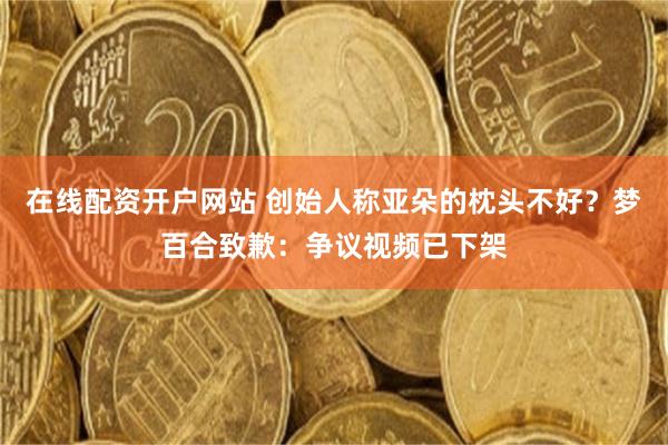 在线配资开户网站 创始人称亚朵的枕头不好？梦百合致歉：争议视频已下架