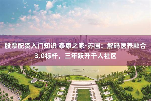 股票配资入门知识 泰康之家·苏园：解码医养融合3.0标杆，三年跃升千人社区