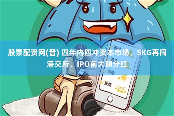 股票配资网(晋) 四年内四冲资本市场，SKG再闯港交所、IPO前大额分红
