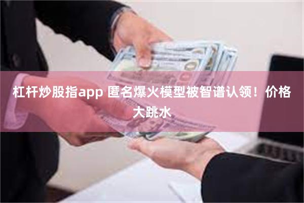 杠杆炒股指app 匿名爆火模型被智谱认领！价格大跳水