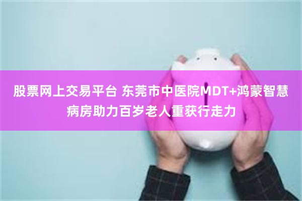 股票网上交易平台 东莞市中医院MDT+鸿蒙智慧病房助力百岁老人重获行走力