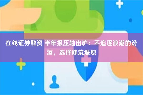 在线证劵融资 半年报压轴出炉：不追逐浪潮的汾酒，选择修筑堤坝