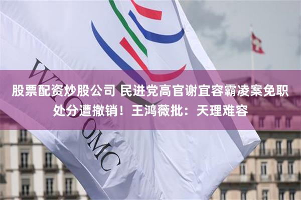 股票配资炒股公司 民进党高官谢宜容霸凌案免职处分遭撤销！王鸿薇批：天理难容