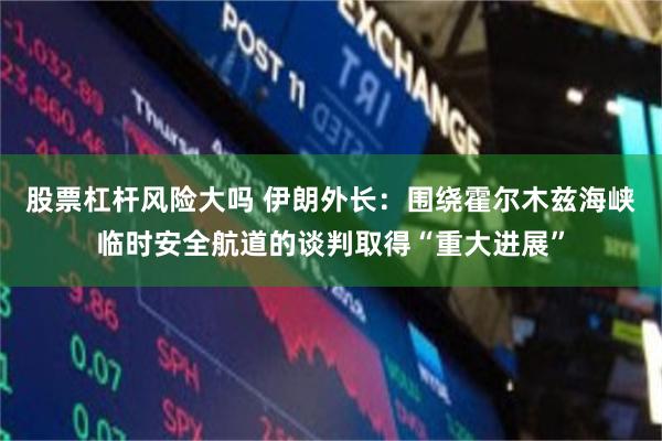 股票杠杆风险大吗 伊朗外长：围绕霍尔木兹海峡临时安全航道的谈判取得“重大进展”
