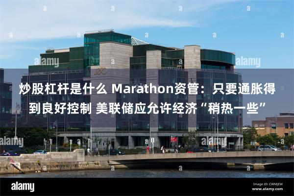 炒股杠杆是什么 Marathon资管：只要通胀得到良好控制 美联储应允许经济“稍热一些”