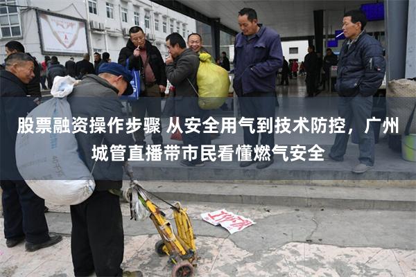 股票融资操作步骤 从安全用气到技术防控，广州城管直播带市民看懂燃气安全