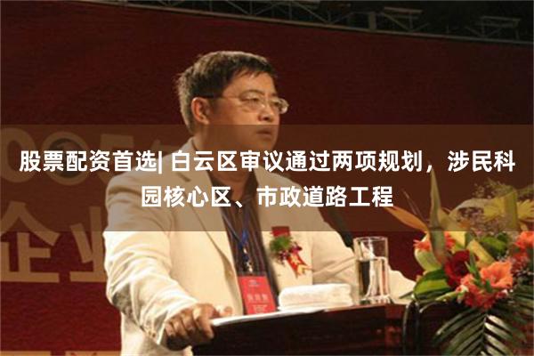 股票配资首选| 白云区审议通过两项规划，涉民科园核心区、市政道路工程