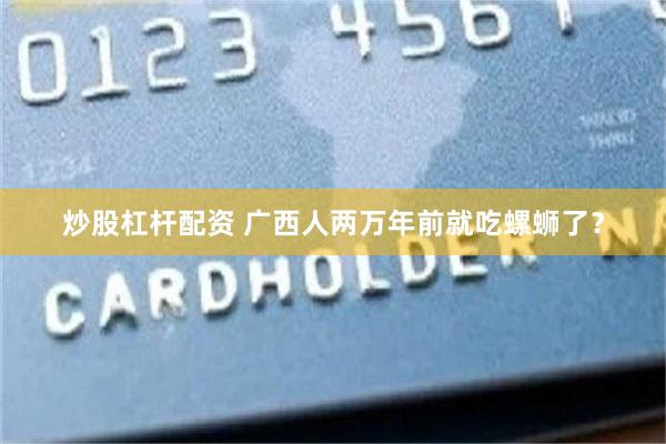炒股杠杆配资 广西人两万年前就吃螺蛳了？