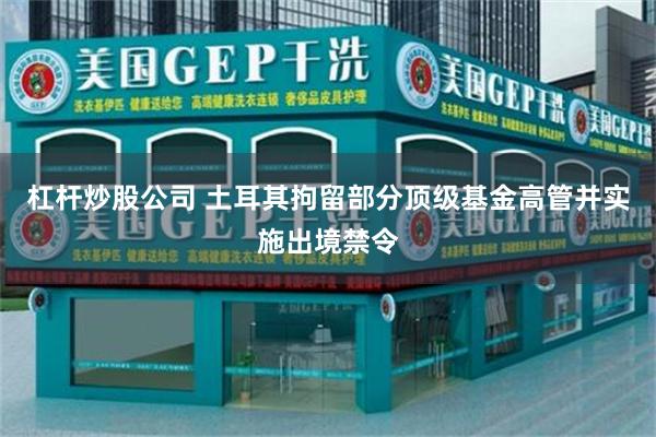 杠杆炒股公司 土耳其拘留部分顶级基金高管并实施出境禁令