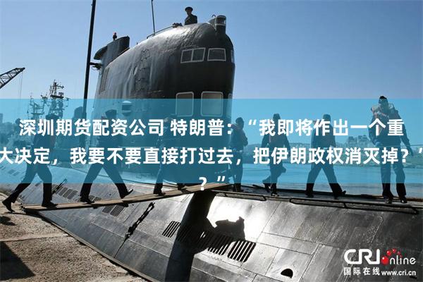 深圳期货配资公司 特朗普：“我即将作出一个重大决定，我要不要直接打过去，把伊朗政权消灭掉？”