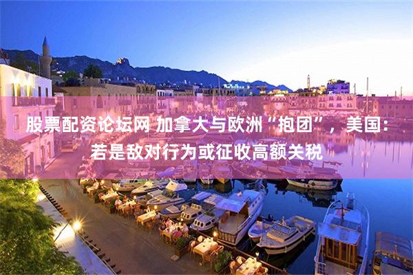 股票配资论坛网 加拿大与欧洲“抱团”，美国：若是敌对行为或征收高额关税