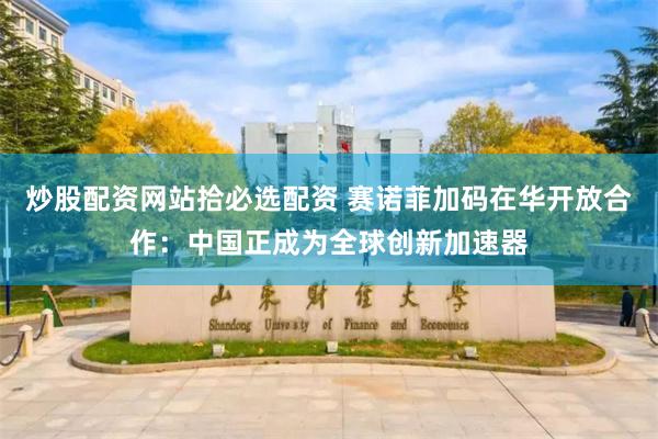 炒股配资网站拾必选配资 赛诺菲加码在华开放合作：中国正成为全球创新加速器