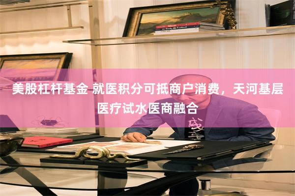美股杠杆基金 就医积分可抵商户消费，天河基层医疗试水医商融合