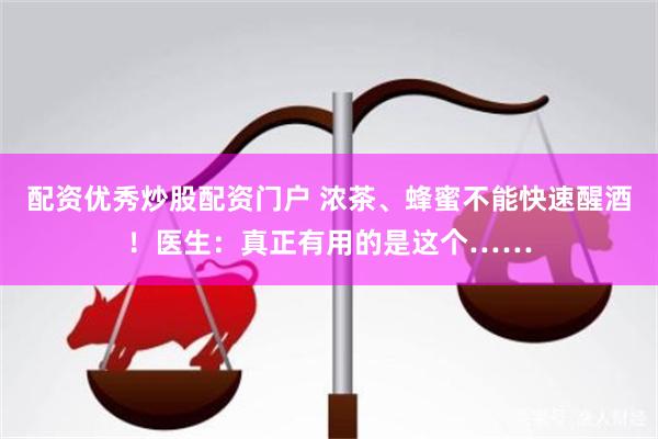 配资优秀炒股配资门户 浓茶、蜂蜜不能快速醒酒！医生：真正有用的是这个……