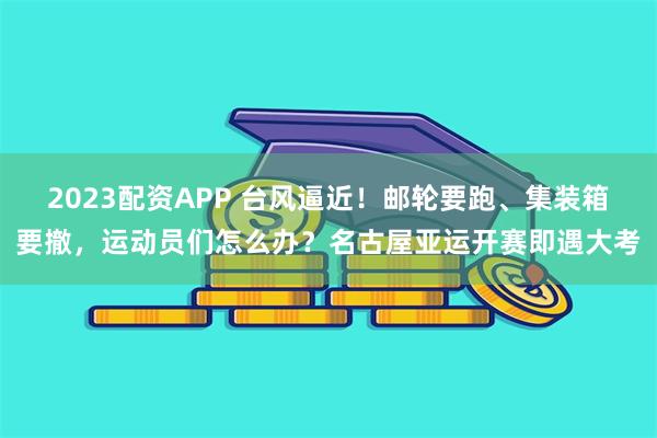 2023配资APP 台风逼近!邮轮要跑、集装箱要撤,运动员们怎么办?名古屋亚运开赛即遇大考