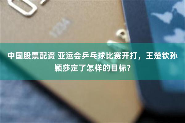 中国股票配资 亚运会乒乓球比赛开打，王楚钦孙颖莎定了怎样的目标？