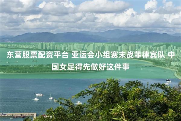 东营股票配资平台 亚运会小组赛末战菲律宾队 中国女足得先做好这件事