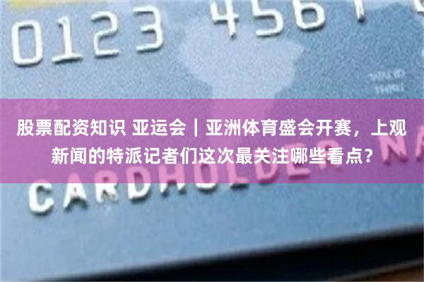 股票配资知识 亚运会｜亚洲体育盛会开赛，上观新闻的特派记者们这次最关注哪些看点？