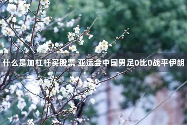 什么是加杠杆买股票 亚运会中国男足0比0战平伊朗