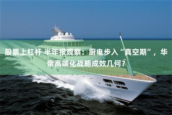 股票上杠杆 半年报观察：厨电步入“真空期”，华帝高端化战略成效几何？