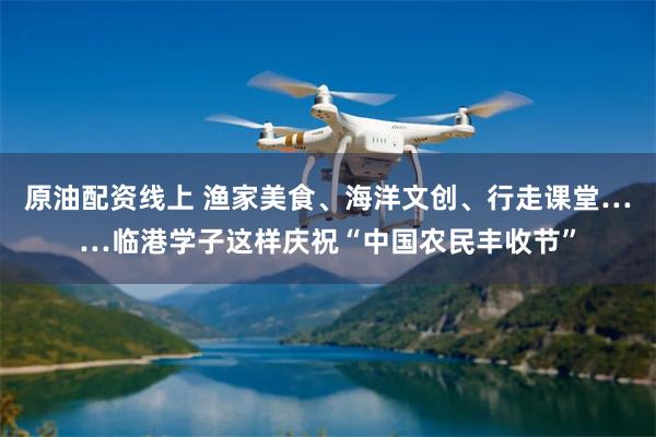 原油配资线上 渔家美食、海洋文创、行走课堂……临港学子这样庆祝“中国农民丰收节”