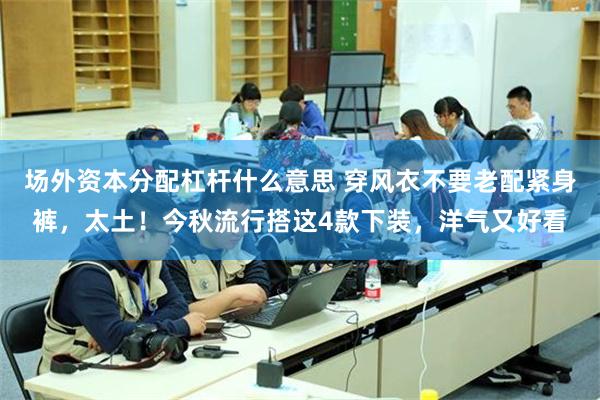 场外资本分配杠杆什么意思 穿风衣不要老配紧身裤，太土！今秋流行搭这4款下装，洋气又好看