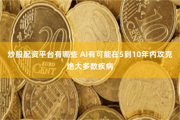 炒股配资平台有哪些 AI有可能在5到10年内攻克绝大多数疾病